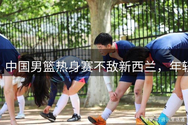 中国男篮热身赛不敌新西兰，年轻球员发挥亮眼
