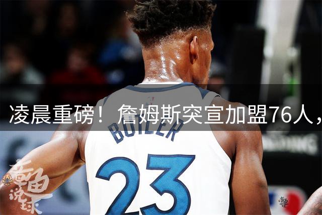 凌晨重磅！詹姆斯突宣加盟76人，里奇-保罗揭秘背后故事