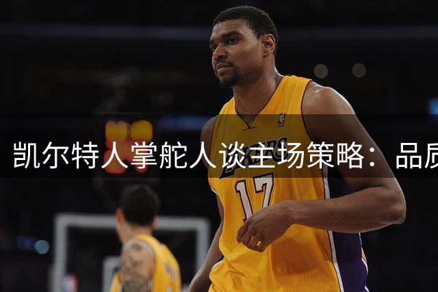 凯尔特人掌舵人谈主场策略：品质优先于所有权