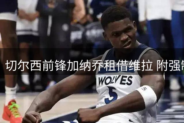 切尔西前锋加纳乔租借维拉 附强制转会条款