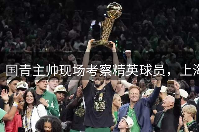 国青主帅现场考察精英球员，上海河床新星对决引关注