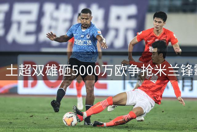 土超双雄砸5000万欧争抢米兰锋霸 莱奥仍盼英超豪门召唤