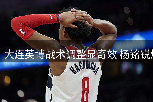 大连英博战术调整显奇效 杨铭锐爆发助球队备战铁人德比