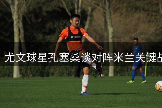 尤文球星孔塞桑谈对阵米兰关键战及球队目标