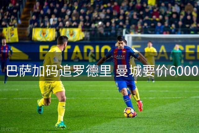 巴萨加码追罗德里 曼城要价6000万英镑
