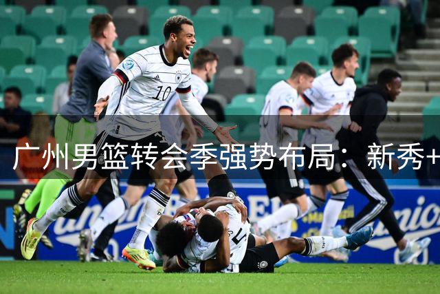 广州男篮转会季强势布局：新秀+外教+低价签约三管齐下