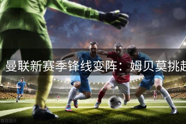 曼联新赛季锋线变阵：姆贝莫挑起中锋大梁，谢什科伤愈能否重返主力？