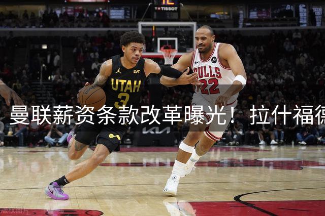 曼联薪资条款改革曝光！拉什福德高薪难清洗，齐尔克泽成离队热门