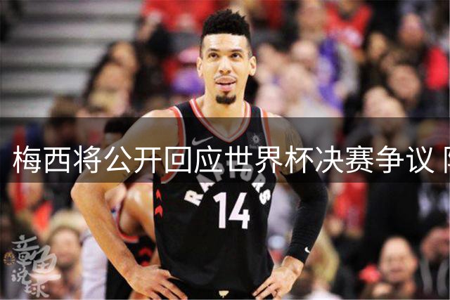 梅西将公开回应世界杯决赛争议 阿根廷队长打破沉默直面谣言