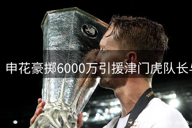 申花豪掷6000万引援津门虎队长与国脚后腰，表现优异惹球迷热议续约传闻