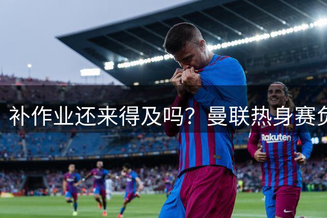 补作业还来得及吗？曼联热身赛负米兰 夏窗仅签3人下周英超就开打