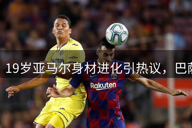 19岁亚马尔身材进化引热议，巴萨天才休赛期苦练肌肉欲统治新赛季